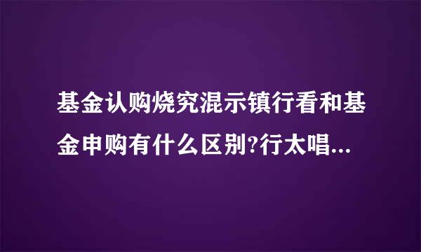 基金认购烧究混示镇行看和基金申购有什么区别?行太唱价广湖花女好