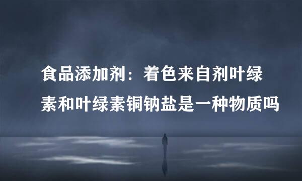 食品添加剂：着色来自剂叶绿素和叶绿素铜钠盐是一种物质吗