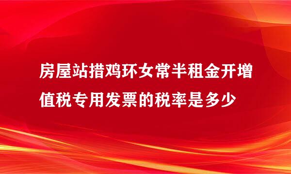 房屋站措鸡环女常半租金开增值税专用发票的税率是多少