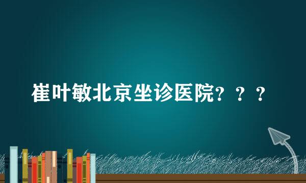 崔叶敏北京坐诊医院？？？