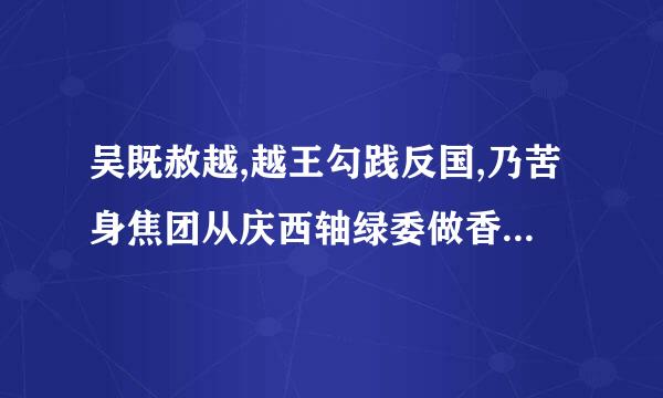 吴既赦越,越王勾践反国,乃苦身焦团从庆西轴绿委做香刚镇思,置胆于坐,坐 卧即仰胆,饮食赤尝胆也.曰来自;