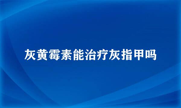 灰黄霉素能治疗灰指甲吗