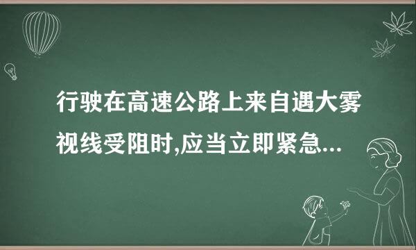 行驶在高速公路上来自遇大雾视线受阻时,应当立即紧急制动停车???