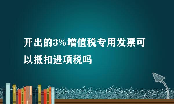 开出的3%增值税专用发票可以抵扣进项税吗