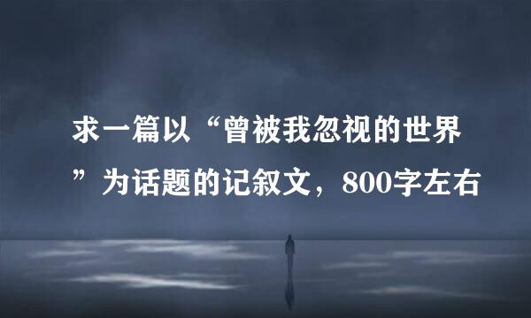 求一篇以“曾被我忽视的世界”为话题的记叙文，800字左右