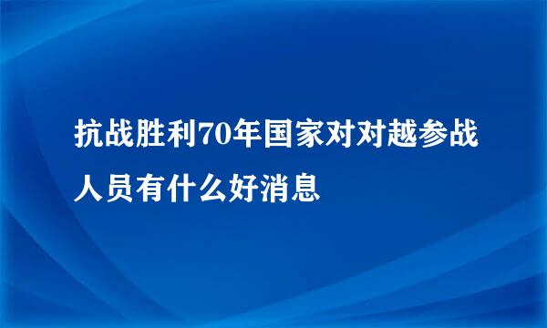 抗战胜利70年国家对对越参战人员有什么好消息