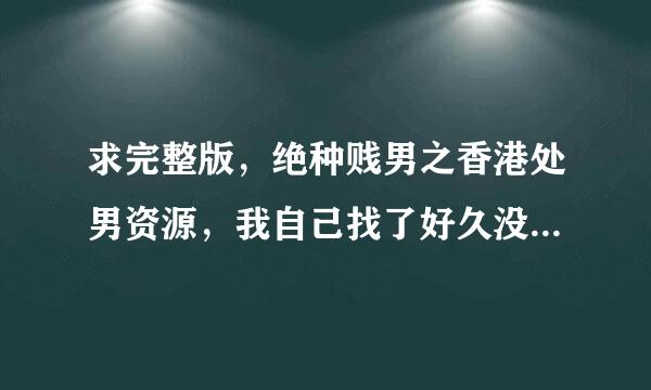 求完整版，绝种贱男之香港处男资源，我自己找了好久没找不到，要未删