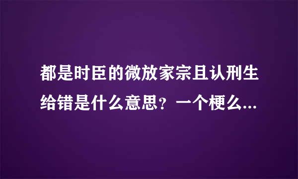 都是时臣的微放家宗且认刑生给错是什么意思？一个梗么，原来自因是什么?_?最好详细点， 谢谢！