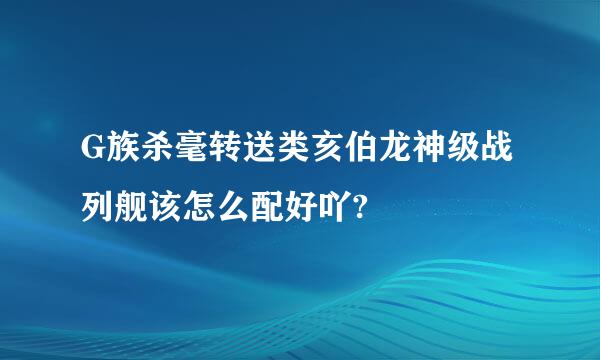 G族杀毫转送类亥伯龙神级战列舰该怎么配好吖?