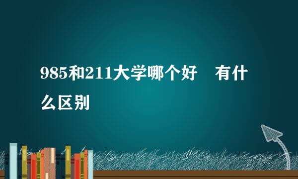 985和211大学哪个好 有什么区别