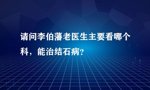 请问李伯藩老医生主要看哪个科，能治结石病？