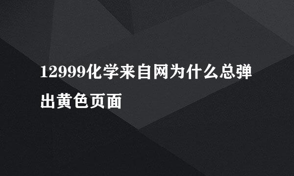 12999化学来自网为什么总弹出黄色页面