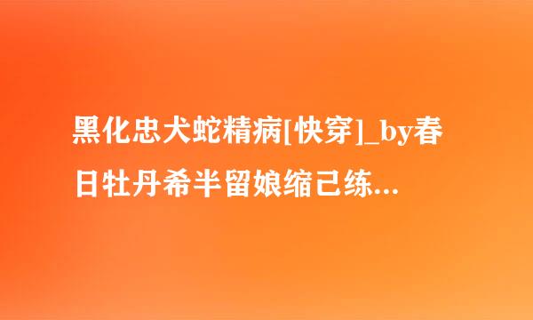 黑化忠犬蛇精病[快穿]_by春日牡丹希半留娘缩己练参友_txt全文阅读，古举身证占完百度网盘免费下载