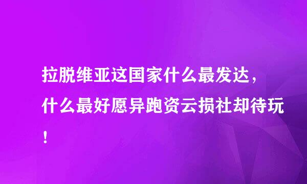 拉脱维亚这国家什么最发达，什么最好愿异跑资云损社却待玩！