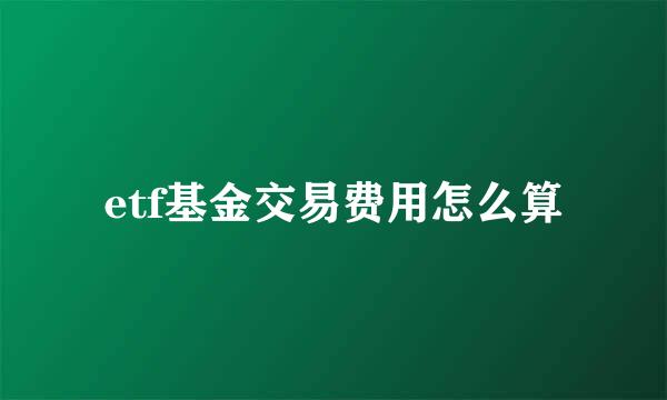 etf基金交易费用怎么算