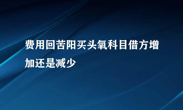 费用回苦阳买头氧科目借方增加还是减少