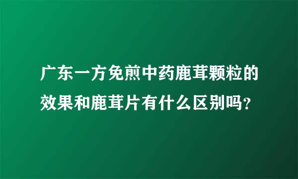 广东一方免煎中药鹿茸颗粒的效果和鹿茸片有什么区别吗？