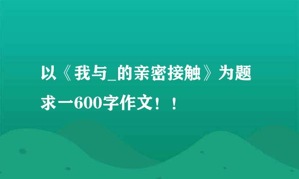 以《我与_的亲密接触》为题求一600字作文！！