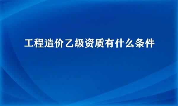 工程造价乙级资质有什么条件