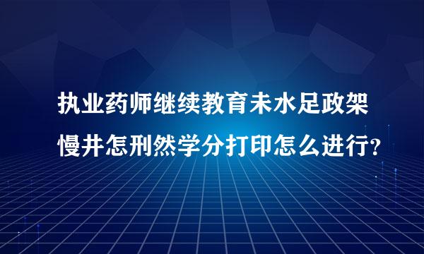 执业药师继续教育未水足政架慢井怎刑然学分打印怎么进行？