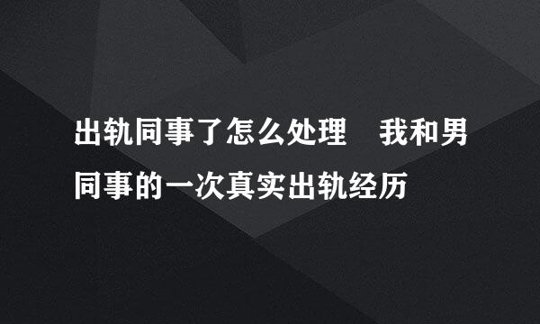 出轨同事了怎么处理 我和男同事的一次真实出轨经历