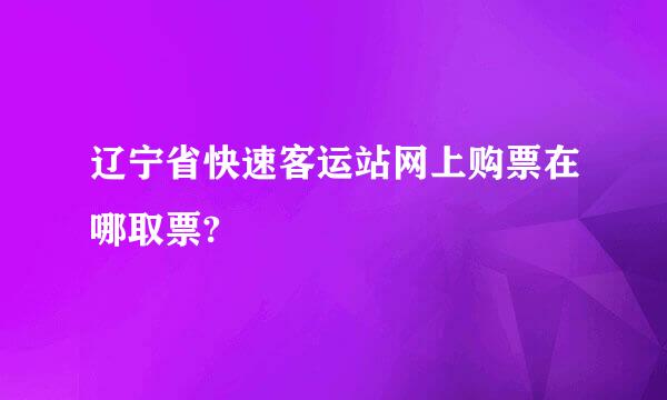 辽宁省快速客运站网上购票在哪取票?