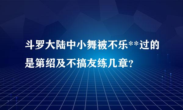 斗罗大陆中小舞被不乐**过的是第绍及不搞友练几章？