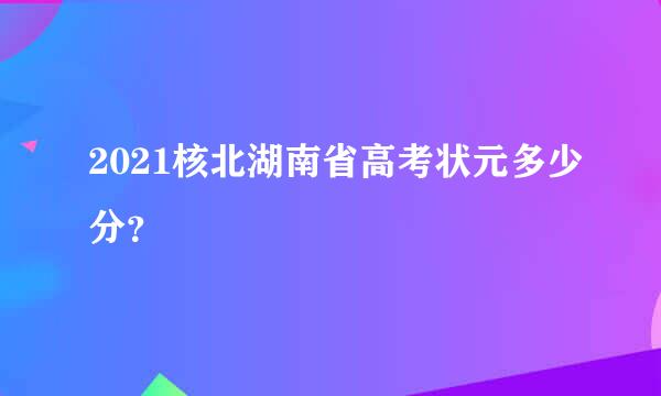 2021核北湖南省高考状元多少分？