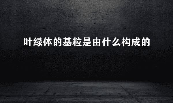 叶绿体的基粒是由什么构成的