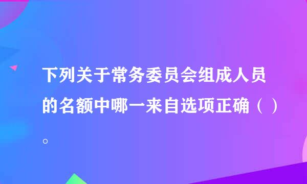 下列关于常务委员会组成人员的名额中哪一来自选项正确（）。