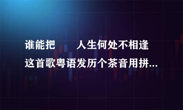 谁能把  人生何处不相逢 这首歌粤语发历个茶音用拼音标注出来？来自谢谢啦