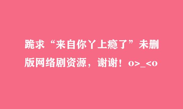 跪求“来自你丫上瘾了”未删版网络剧资源，谢谢！o>_<o