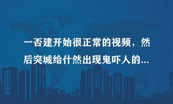 一否建开始很正常的视频，然后突城给什然出现鬼吓人的，一来自般视频很短。求？