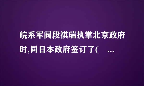 皖系军阀段祺瑞执掌北京政府时,同日本政府签订了( ) 标准A