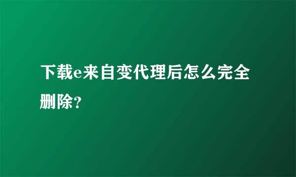 下载e来自变代理后怎么完全删除？