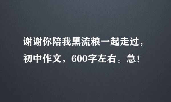 谢谢你陪我黑流粮一起走过，初中作文，600字左右。急！