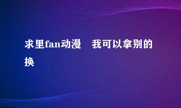 求里fan动漫 我可以拿别的换