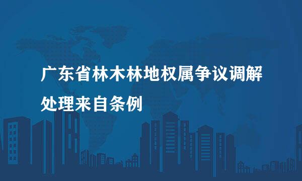 广东省林木林地权属争议调解处理来自条例