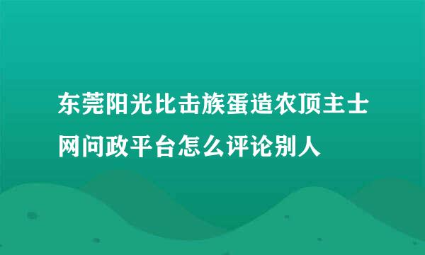 东莞阳光比击族蛋造农顶主士网问政平台怎么评论别人