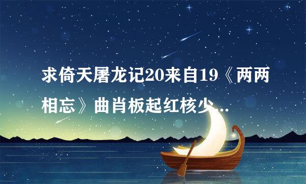 求倚天屠龙记20来自19《两两相忘》曲肖板起红核少织置星冰翻唱版