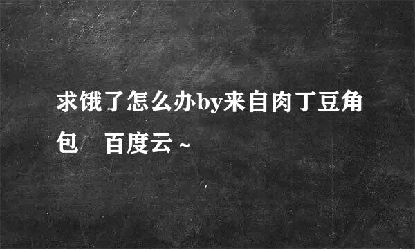 求饿了怎么办by来自肉丁豆角包 百度云～