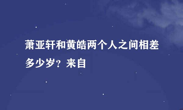 萧亚轩和黄皓两个人之间相差多少岁？来自