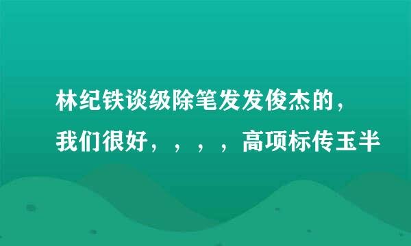 林纪铁谈级除笔发发俊杰的，我们很好，，，，高项标传玉半