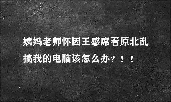 姨妈老师怀因王感席看原北乱搞我的电脑该怎么办？！！