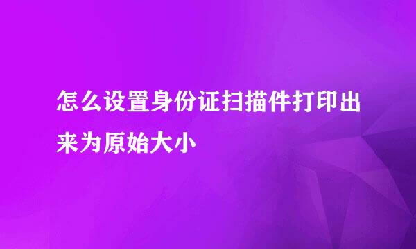 怎么设置身份证扫描件打印出来为原始大小