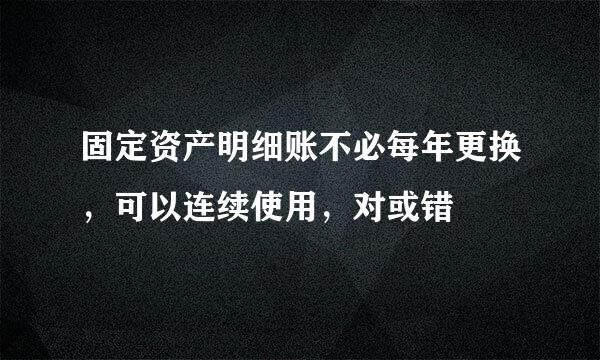 固定资产明细账不必每年更换，可以连续使用，对或错