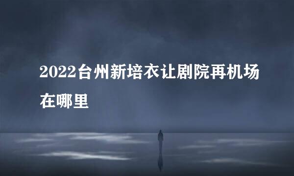 2022台州新培衣让剧院再机场在哪里