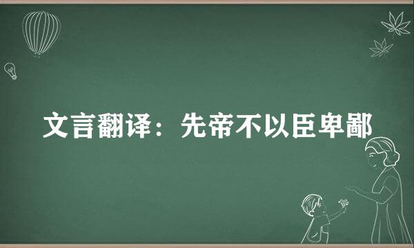 文言翻译：先帝不以臣卑鄙