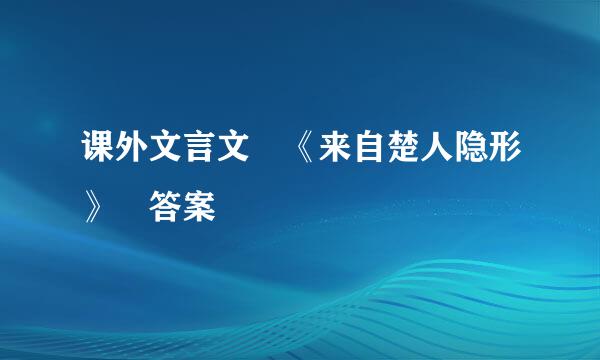 课外文言文 《来自楚人隐形》 答案