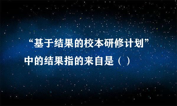 “基于结果的校本研修计划”中的结果指的来自是（）